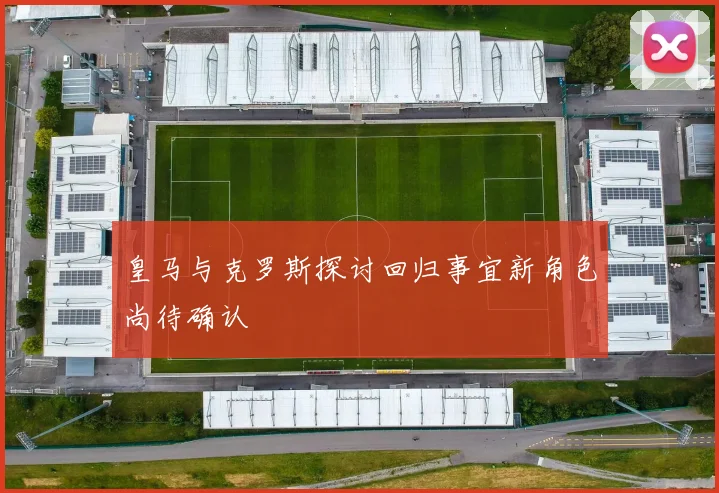 皇马与克罗斯探讨回归事宜新角色尚待确认