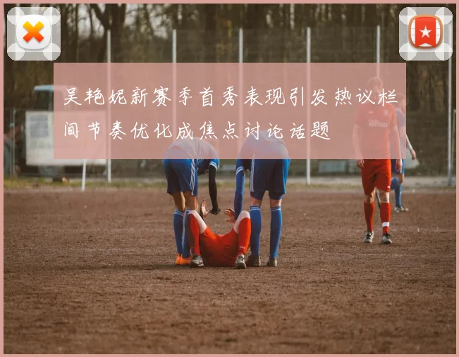 吴艳妮新赛季首秀表现引发热议栏间节奏优化成焦点讨论话题