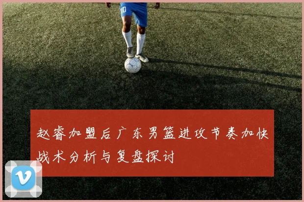 赵睿加盟后广东男篮进攻节奏加快战术分析与复盘探讨