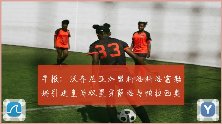 早报：沃齐尼亚加盟科洛科洛富勒姆引进皇马双星贡萨洛与帕拉西奥斯