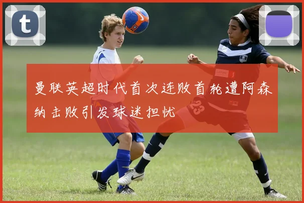 曼联英超时代首次连败首轮遭阿森纳击败引发球迷担忧